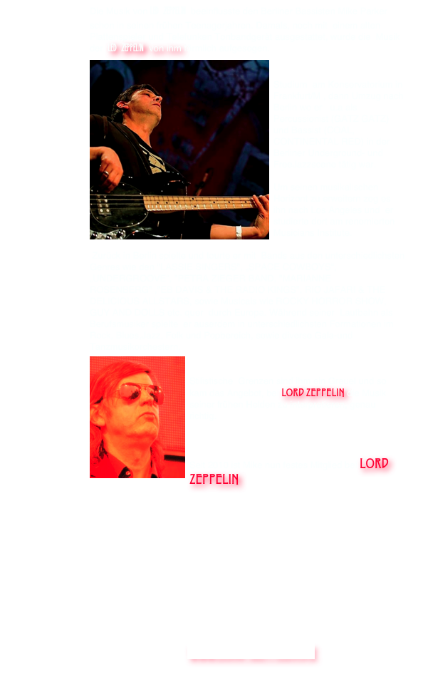 Die Musik von LED ZEPPELIN  beeinflusste den Berliner Bassisten Mike Parker schon in seinen frühen Teenagerjahren. Damals, noch mit  einem alten Plattenspieler und Telefunken Tonbandgerät ausgestattet, wurde die  Musik der  LED ZEPPELIN  von ihm förmlich aufgesogen. ￼


Studium  am Konservatorium in  Frankfurt/M , dann Umzug nach Berlin wo er   u.a als Percussionist (GATZ GATZ) und Bassist (COAL, CONTINENTAL RED) in der Berliner Underground- und  FreeJazzscene tätig war.

Um seinen musikalischen Horizont zu erweitern zog es ihn nach Los Angeles und  er studierte dort am renomierten Musicians Institute.

 Zurück in Berlin spielte und tourte er mit  Bands aus den unterschiedlichsten Genres wie den "LASSIE SINGERS", „SPACE COWBOYS“, „UNDERGROOVE“, "PETRA ZIEGER BAND, "MARIANNE ROSENBERG" ,"EB DAVIS & THE RADIO KINGS", RIO JAFARI & THE DELICIOUS ALLSTARS, sowie Musicals wie ROCKY HORROR SHOW, GUY AND DOLLS etc. quer  durch Europa. Während seiner  Laufbahn als Berufsmusiker spielte  er auserdem in unterschiedlichsten Formationen im Rock, Blues,Jazz, Folk und Popbereich, sowie diverse Gala-und Tanzmusikorchestern.
￼

Stilistische  Grenzen sind ihm ein Greuel und so kam das Angebot, bei LORD ZEPPELIN die Musik seiner frühen Helden zu interpretieren, genau richtig.



Seit 2010 ist Mike nun festes Mitglied bei LORD ZEPPELIN 


           







   www.lORD-ZEPPELin.de